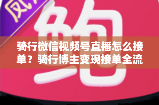 骑行微信视频号直播怎么接单?骑行博主变现接单全流程实战指南 骑行微信视频号直播怎么接单?骑行博主变现接单全流程实战指南