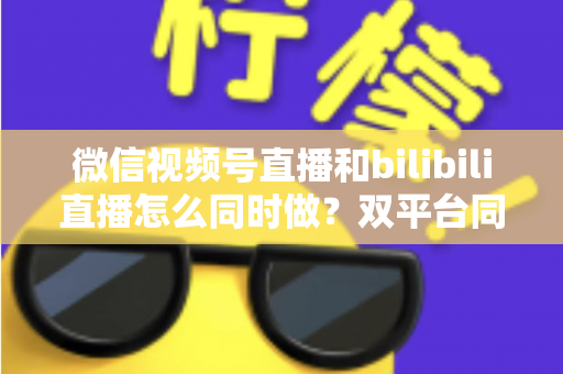 微信视频号直播和bilibili直播怎么同时做?双平台同步直播实战指南与运营技巧全解析 微信视频号直播和bilibili直播怎么同时做?双平台同步直播实战指南与运营技巧全解析