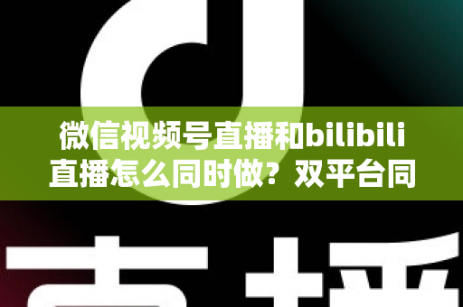 微信视频号直播和bilibili直播怎么同时做？双平台同步直播实战指南与运营技巧全解析