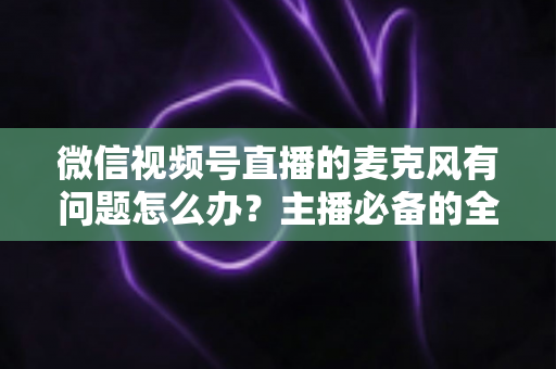 微信视频号直播的麦克风有问题怎么办？主播必备的全场景排查与解决指南