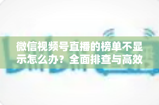 微信视频号直播的榜单不显示怎么办?全面排查与高效解决方案一览 微信视频号直播的榜单不显示怎么办?全面排查与高效解决方案一览