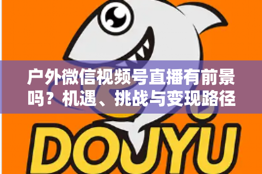 户外微信视频号直播有前景吗？机遇、挑战与变现路径全面解析