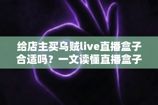 给店主买乌贼live直播盒子合适吗？一文读懂直播盒子的价值、风险与避坑指南