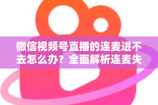 微信视频号直播的连麦进不去怎么办?全面解析连麦失败原因与高效解决方法 微信视频号直播的连麦进不去怎么办?全面解析连麦失败原因与高效解决方法
