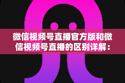 微信视频号直播官方版和微信视频号直播的区别详解:主播选对工具,开播效果翻倍 微信视频号直播官方版和微信视频号直播的区别详解:主播选对工具,开播效果翻倍