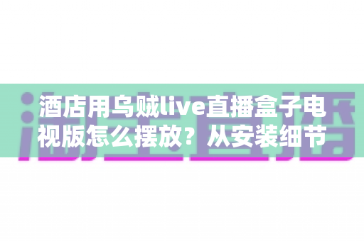 酒店用乌贼live直播盒子电视版怎么摆放？从安装细节到客房体验的完整摆放指南