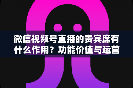 微信视频号直播的贵宾席有什么作用？功能价值与运营技巧全解析