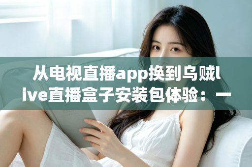 从电视直播app换到乌贼live直播盒子安装包体验：一次彻底改变客厅观影方式的全流程实测与深度分享