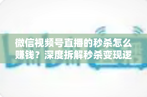 微信视频号直播的秒杀怎么赚钱？深度拆解秒杀变现逻辑与实战运营全攻略