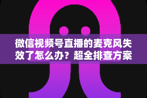 微信视频号直播的麦克风失效了怎么办?超全排查方案与实用技巧一次讲清 微信视频号直播的麦克风失效了怎么办?超全排查方案与实用技巧一次讲清