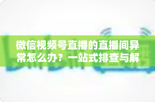 微信视频号直播的直播间异常怎么办?一站式排查与解决方案全攻略 微信视频号直播的直播间异常怎么办?一站式排查与解决方案全攻略
