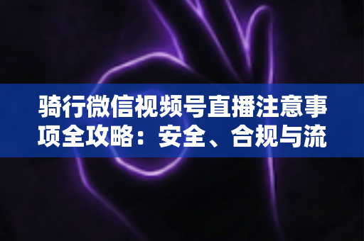骑行微信视频号直播注意事项全攻略：安全、合规与流量增长一步到位