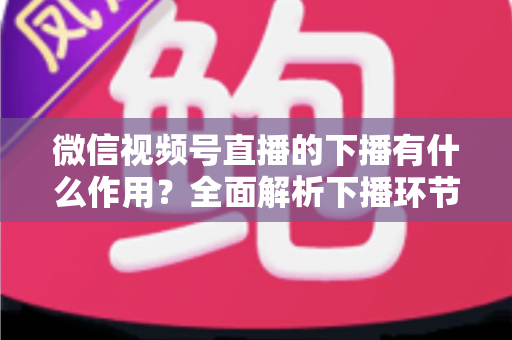 微信视频号直播的下播有什么作用?全面解析下播环节对直播运营的深层价值与实战技巧 微信视频号直播的下播有什么作用?全面解析下播环节对直播运营的深层价值与实战技巧