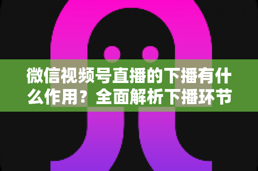 微信视频号直播的下播有什么作用?全面解析下播环节对直播运营的深层价值与实战技巧 微信视频号直播的下播有什么作用?全面解析下播环节对直播运营的深层价值与实战技巧