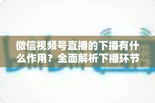 微信视频号直播的下播有什么作用？全面解析下播环节对直播运营的深层价值与实战技巧