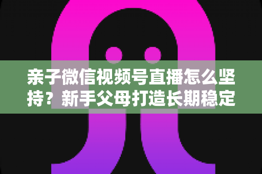 亲子微信视频号直播怎么坚持？新手父母打造长期稳定直播的完整实操指南