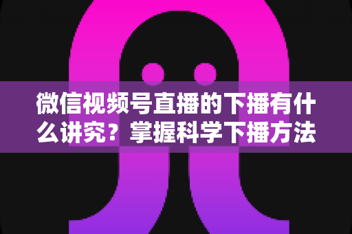 微信视频号直播的下播有什么讲究？掌握科学下播方法，让每场直播圆满收官、流量持续增长