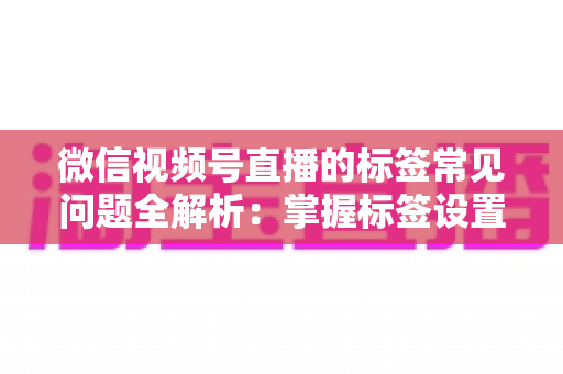 微信视频号直播的标签常见问题全解析：掌握标签设置技巧，让直播间流量翻倍