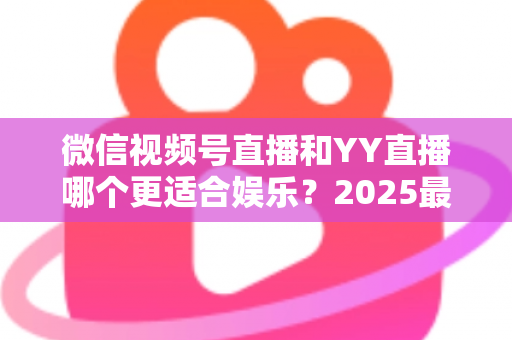 微信视频号直播和YY直播哪个更适合娱乐？2025最新两大平台深度对比与选择指南