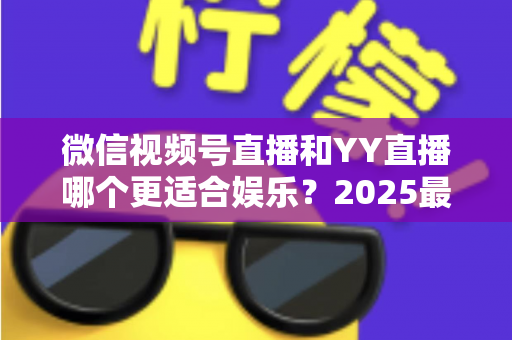 微信视频号直播和YY直播哪个更适合娱乐？2025最新两大平台深度对比与选择指南