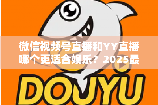 微信视频号直播和YY直播哪个更适合娱乐？2025最新两大平台深度对比与选择指南