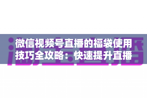 微信视频号直播的福袋使用技巧全攻略：快速提升直播间人气与互动的实战指南