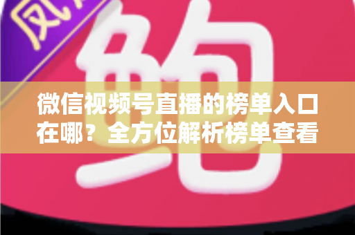 微信视频号直播的榜单入口在哪？全方位解析榜单查看路径与实用技巧