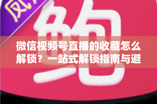 微信视频号直播的收藏怎么解锁?一站式解锁指南与避坑技巧全解析 微信视频号直播的收藏怎么解锁?一站式解锁指南与避坑技巧全解析