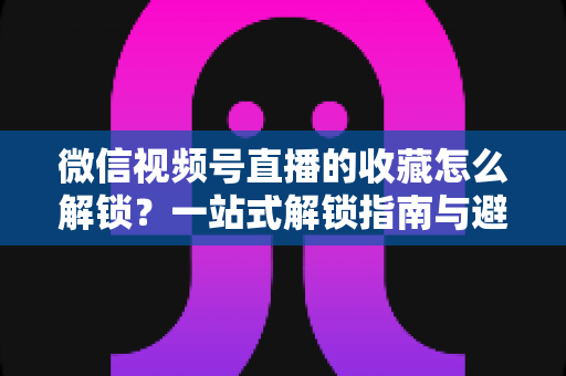 微信视频号直播的收藏怎么解锁？一站式解锁指南与避坑技巧全解析