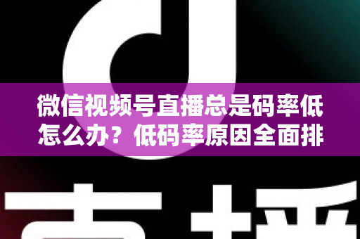 微信视频号直播总是码率低怎么办？低码率原因全面排查与画质提升实战攻略