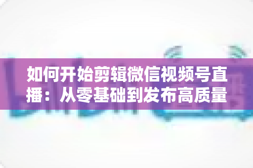 如何开始剪辑微信视频号直播:从零基础到发布高质量短视频的完整实操指南 如何开始剪辑微信视频号直播:从零基础到发布高质量短视频的完整实操指南