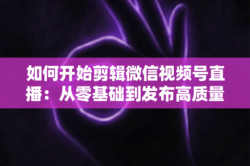 如何开始剪辑微信视频号直播:从零基础到发布高质量短视频的完整实操指南 如何开始剪辑微信视频号直播:从零基础到发布高质量短视频的完整实操指南