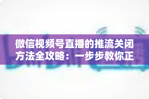 微信视频号直播的推流关闭方法全攻略：一步步教你正确结束直播，彻底告别“关播失败”的困扰