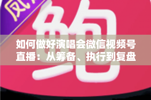 如何做好演唱会微信视频号直播:从筹备、执行到复盘的全流程实战指南 如何做好演唱会微信视频号直播:从筹备、执行到复盘的全流程实战指南