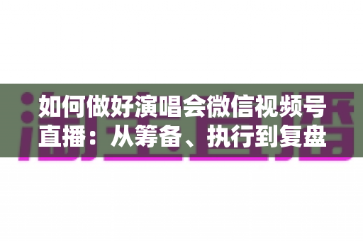 如何做好演唱会微信视频号直播：从筹备、执行到复盘的全流程实战指南