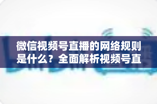 微信视频号直播的网络规则是什么?全面解析视频号直播平台规范与合规运营指南 微信视频号直播的网络规则是什么?全面解析视频号直播平台规范与合规运营指南