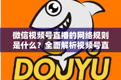 微信视频号直播的网络规则是什么？全面解析视频号直播平台规范与合规运营指南