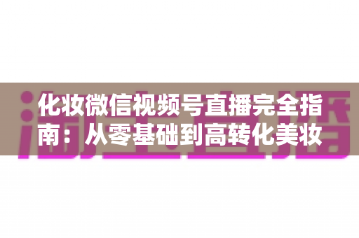 化妆微信视频号直播完全指南：从零基础到高转化美妆直播间的实战秘籍