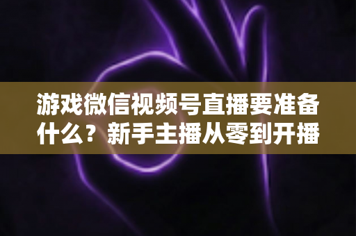 游戏微信视频号直播要准备什么？新手主播从零到开播的完整准备清单与避坑指南