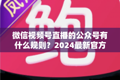微信视频号直播的公众号有什么规则?2024最新官方规则详解与合规运营全指南 微信视频号直播的公众号有什么规则?2024最新官方规则详解与合规运营全指南