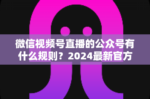 微信视频号直播的公众号有什么规则？2024最新官方规则详解与合规运营全指南