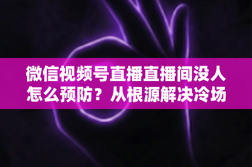微信视频号直播直播间没人怎么预防？从根源解决冷场难题的实战指南