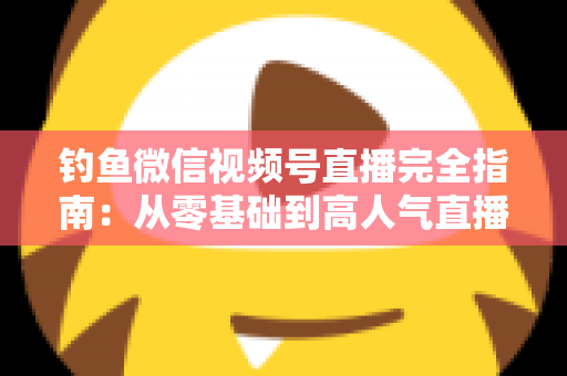 钓鱼微信视频号直播完全指南：从零基础到高人气直播间的全流程实战宝典