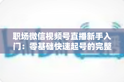 职场微信视频号直播新手入门:零基础快速起号的完整实战指南 职场微信视频号直播新手入门:零基础快速起号的完整实战指南