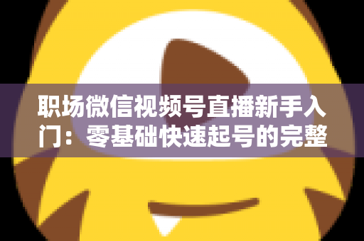 职场微信视频号直播新手入门:零基础快速起号的完整实战指南 职场微信视频号直播新手入门:零基础快速起号的完整实战指南