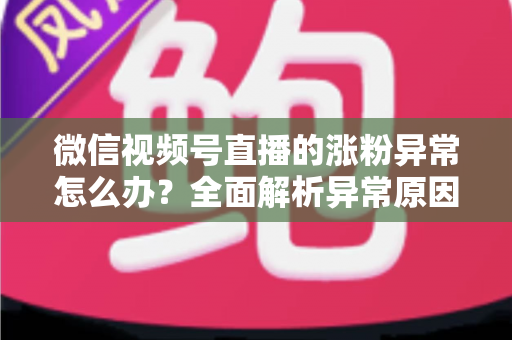 微信视频号直播的涨粉异常怎么办？全面解析异常原因与高效解决方案