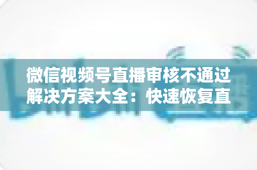 微信视频号直播审核不通过解决方案大全：快速恢复直播权限的实战指南
