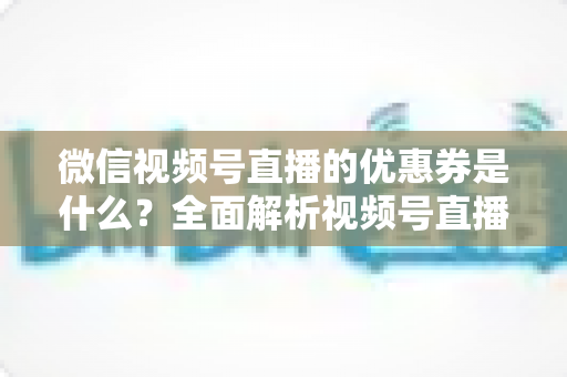 微信视频号直播的优惠券是什么？全面解析视频号直播优惠券的定义、类型、领取与设置方法