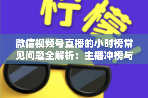微信视频号直播的小时榜常见问题全解析：主播冲榜与运营必备实用指南