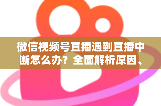 微信视频号直播遇到直播中断怎么办？全面解析原因、解决方案与预防指南
